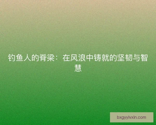 钓鱼人的脊梁：在风浪中铸就的坚韧与智慧