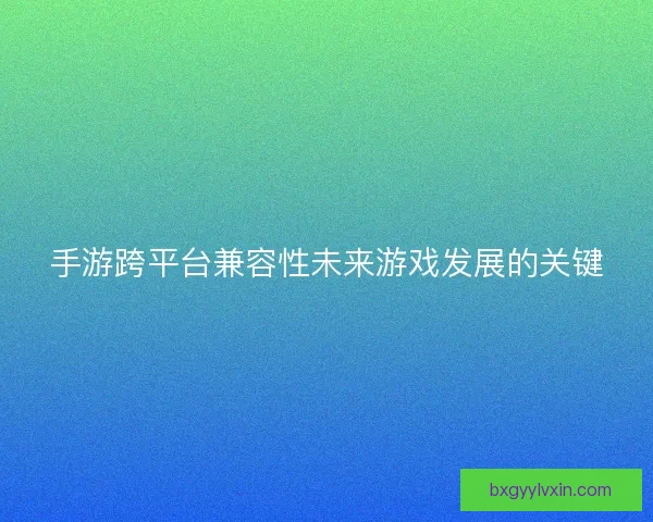 手游跨平台兼容性未来游戏发展的关键