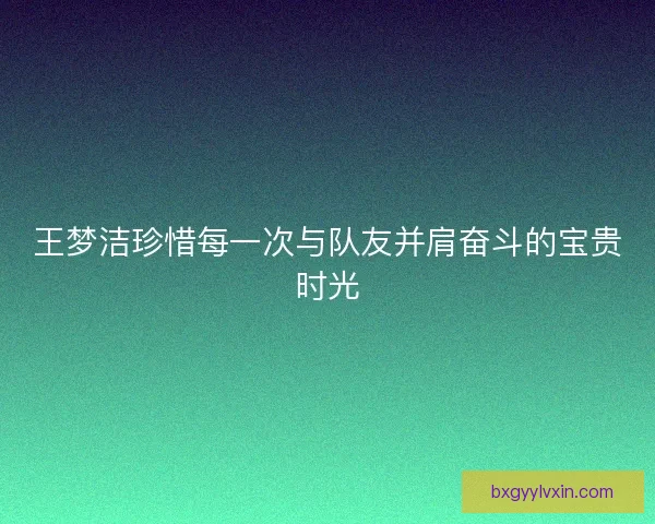 王梦洁珍惜每一次与队友并肩奋斗的宝贵时光