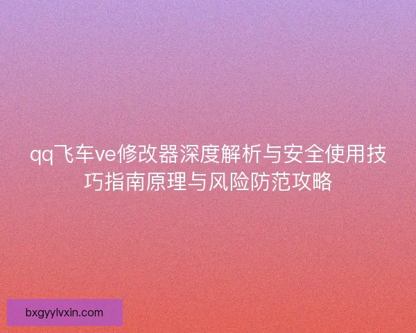 qq飞车ve修改器深度解析与安全使用技巧指南原理与风险防范攻略