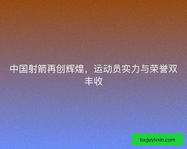 中国射箭再创辉煌，运动员实力与荣誉双丰收