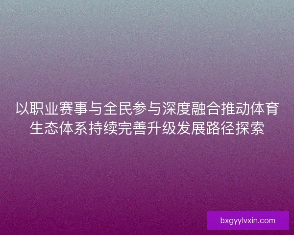 以职业赛事与全民参与深度融合推动体育生态体系持续完善升级发展路径探索