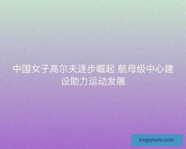 中国女子高尔夫逐步崛起 航母级中心建设助力运动发展