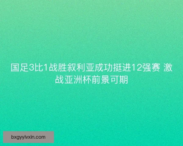 国足3比1战胜叙利亚成功挺进12强赛 激战亚洲杯前景可期